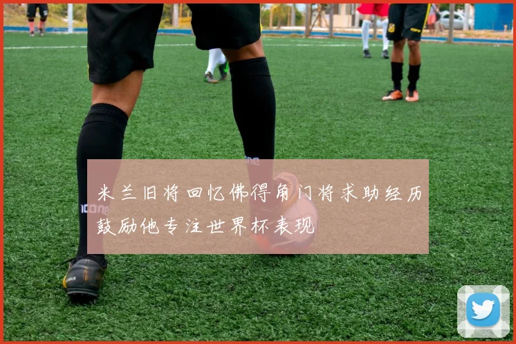 米兰旧将回忆佛得角门将求助经历鼓励他专注世界杯表现