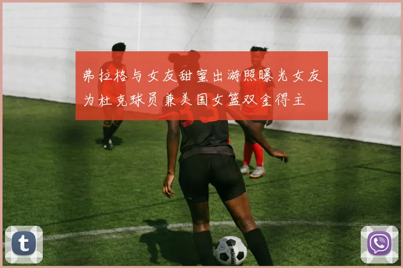 弗拉格与女友甜蜜出游照曝光女友为杜克球员兼美国女篮双金得主