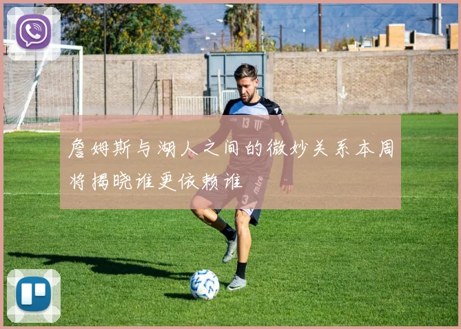 詹姆斯与湖人之间的微妙关系本周将揭晓谁更依赖谁