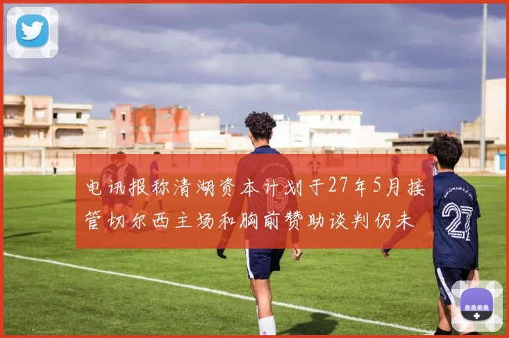 电讯报称清湖资本计划于27年5月接管切尔西主场和胸前赞助谈判仍未取得进展