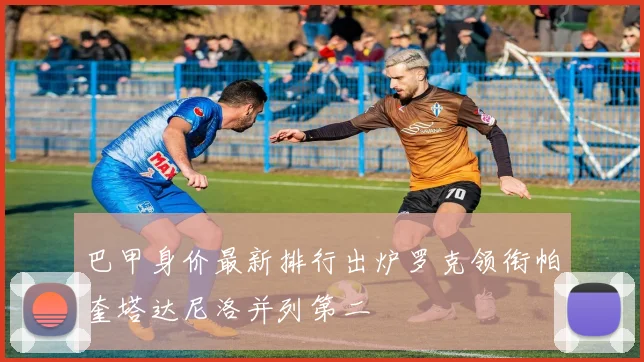 巴甲身价最新排行出炉罗克领衔帕奎塔达尼洛并列第二