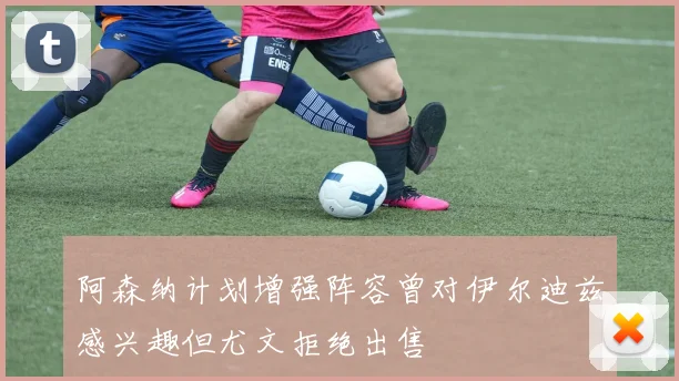 阿森纳计划增强阵容曾对伊尔迪兹感兴趣但尤文拒绝出售