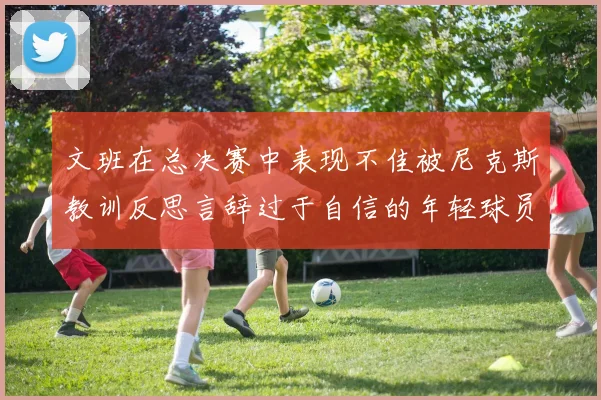 文班在总决赛中表现不佳被尼克斯教训反思言辞过于自信的年轻球员成长之路