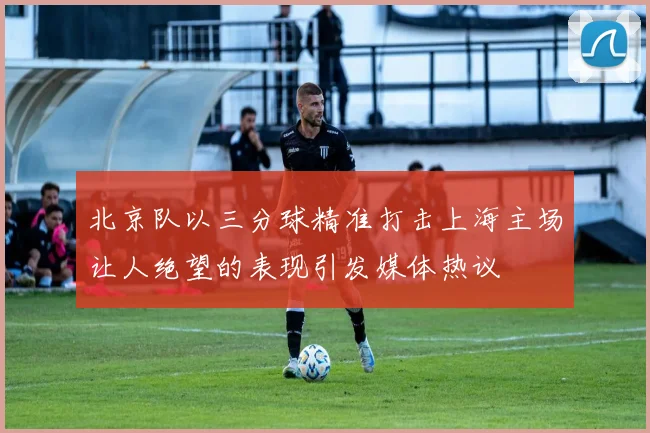 北京队以三分球精准打击上海主场让人绝望的表现引发媒体热议