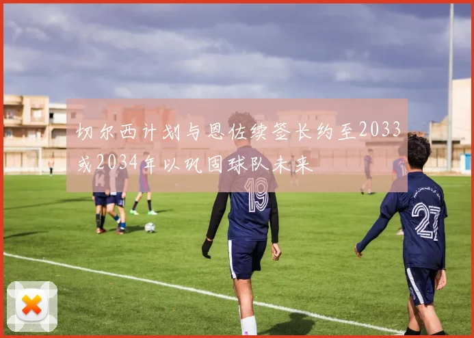 切尔西计划与恩佐续签长约至2033或2034年以巩固球队未来