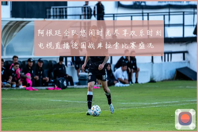 阿根廷全队悠闲时光尽享欢乐时刻电视直播德国战库拉索比赛盛况